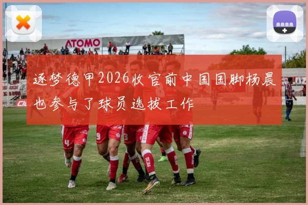逐梦德甲2026收官前中国国脚杨晨也参与了球员选拔工作